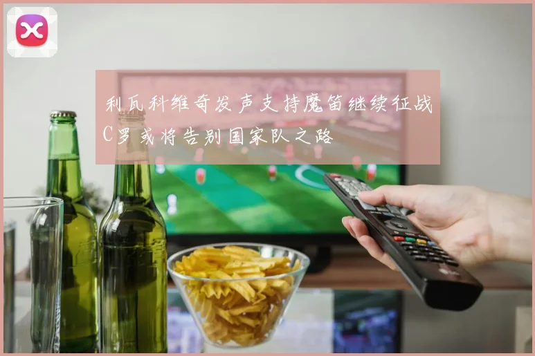 利瓦科维奇发声支持魔笛继续征战C罗或将告别国家队之路