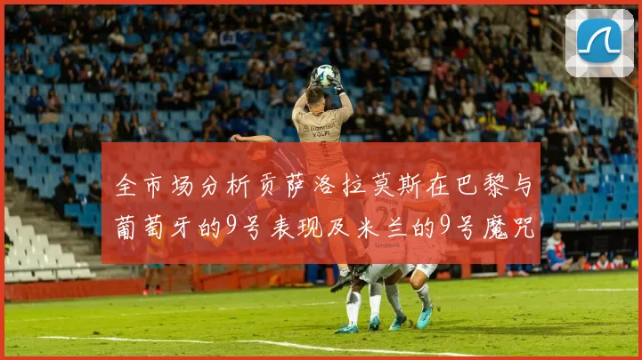 全市场分析贡萨洛拉莫斯在巴黎与葡萄牙的9号表现及米兰的9号魔咒影响