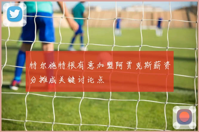 特尔施特根有意加盟阿贾克斯薪资分摊成关键讨论点