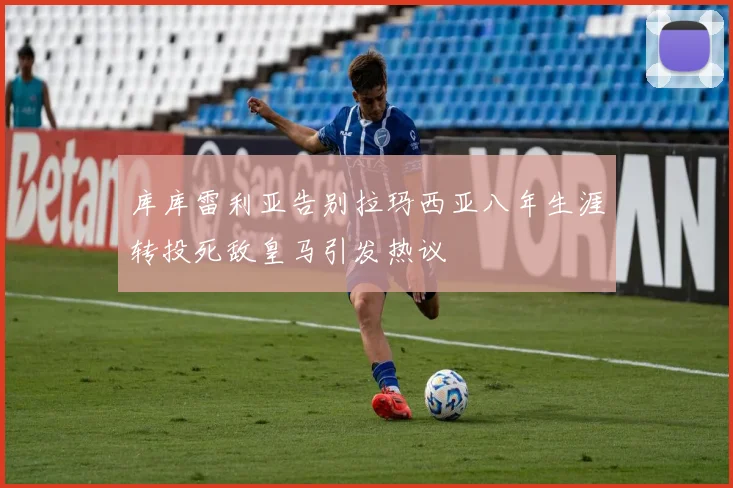 库库雷利亚告别拉玛西亚八年生涯转投死敌皇马引发热议