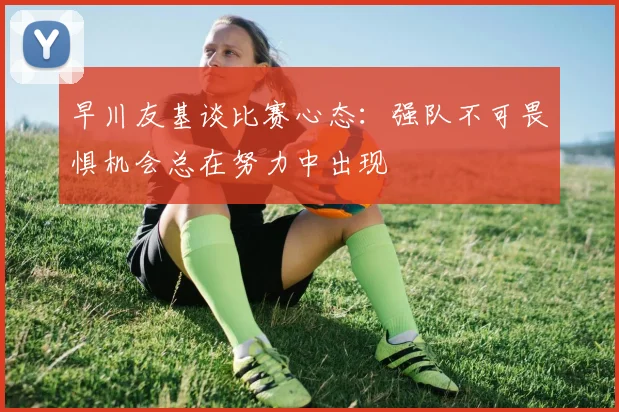 早川友基谈比赛心态：强队不可畏惧机会总在努力中出现
