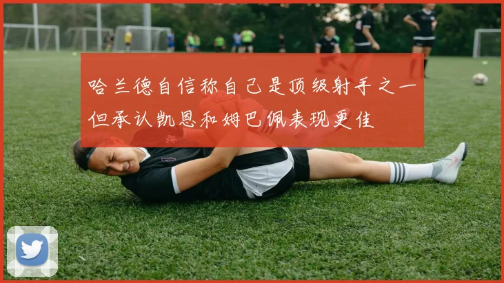 哈兰德自信称自己是顶级射手之一但承认凯恩和姆巴佩表现更佳