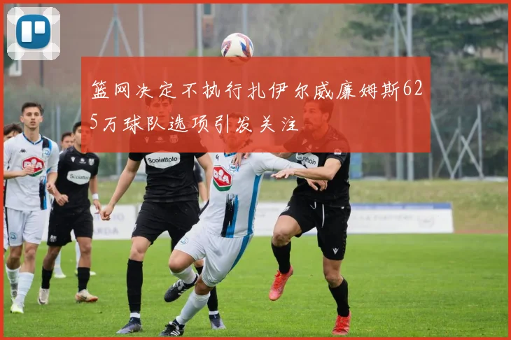 篮网决定不执行扎伊尔威廉姆斯625万球队选项引发关注