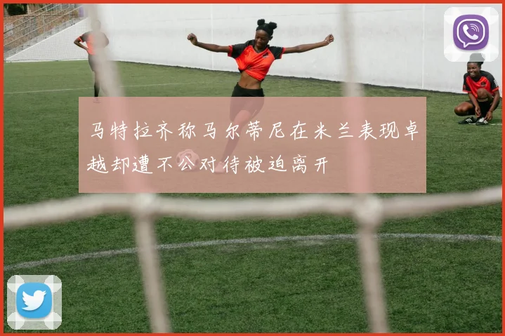 马特拉齐称马尔蒂尼在米兰表现卓越却遭不公对待被迫离开