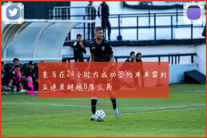 皇马在24小时内成功签约库库雷利亚速度超越B席交易