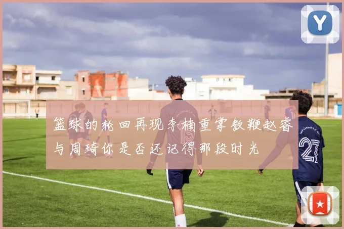 篮球的轮回再现李楠重掌教鞭赵睿与周琦你是否还记得那段时光