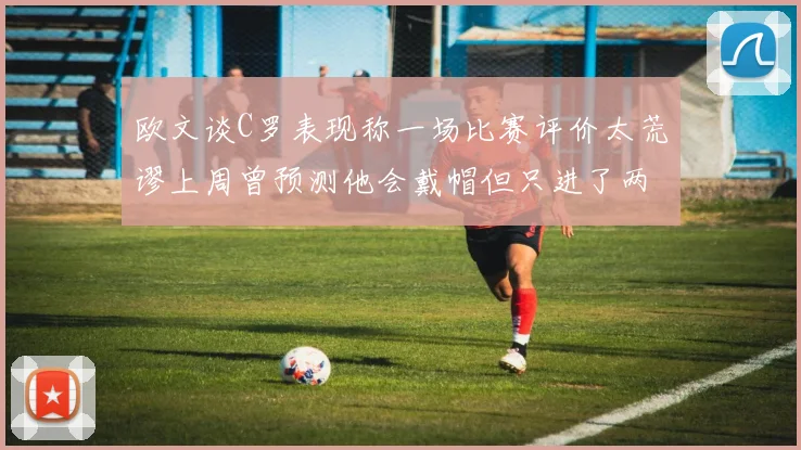 欧文谈C罗表现称一场比赛评价太荒谬上周曾预测他会戴帽但只进了两个球