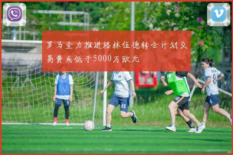 罗马全力推进格林伍德转会计划交易费或低于5000万欧元