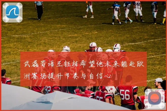 武磊寄语王钰栋希望他未来能赴欧洲赛场提升节奏与自信心