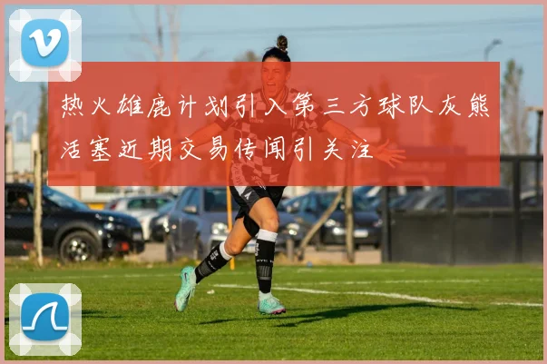 热火雄鹿计划引入第三方球队灰熊活塞近期交易传闻引关注